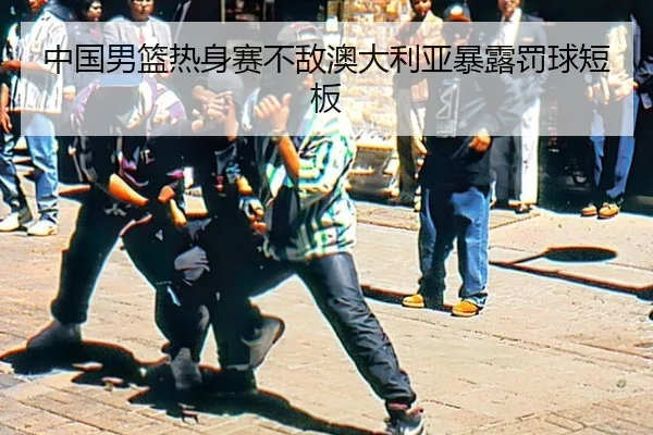 中国男篮热身赛不敌澳大利亚暴露罚球短板