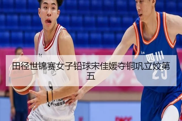 田径世锦赛女子铅球宋佳媛夺铜巩立姣第五