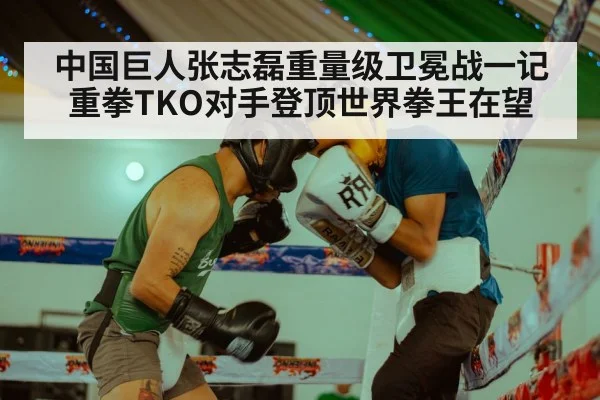 中国巨人张志磊重量级卫冕战一记重拳TKO对手登顶世界拳王在望