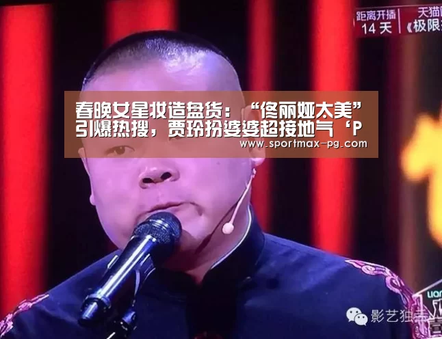 春晚女星妆造盘货：“佟丽娅太美”引爆热搜，贾玲扮婆婆超接地气